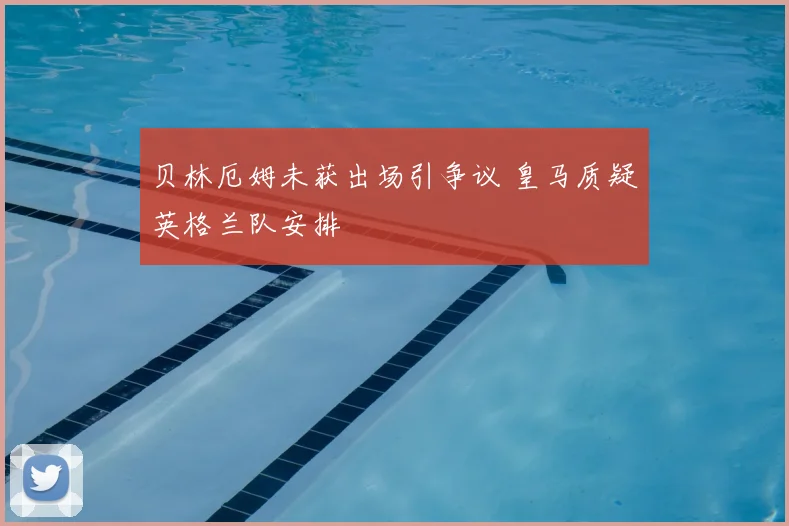 贝林厄姆未获出场引争议 皇马质疑英格兰队安排