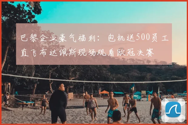 巴黎企业豪气福利：包机送500员工直飞布达佩斯现场观看欧冠决赛