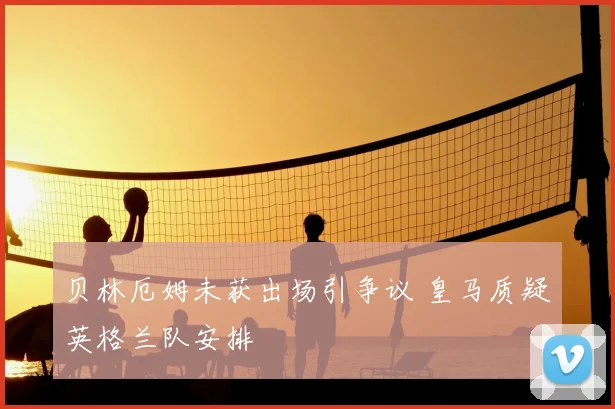 贝林厄姆未获出场引争议 皇马质疑英格兰队安排