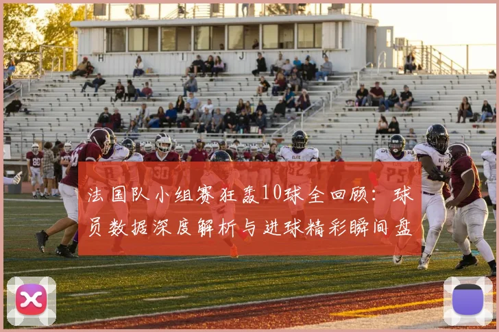 法国队小组赛狂轰10球全回顾：球员数据深度解析与进球精彩瞬间盘点
