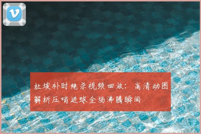 杜埃补时绝杀视频回放：高清动图解析压哨进球全场沸腾瞬间