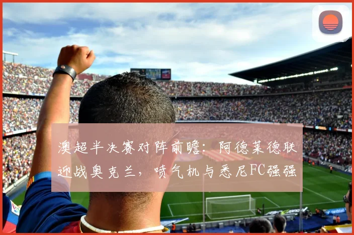澳超半决赛对阵前瞻:阿德莱德联迎战奥克兰,喷气机与悉尼FC强强对话全解析