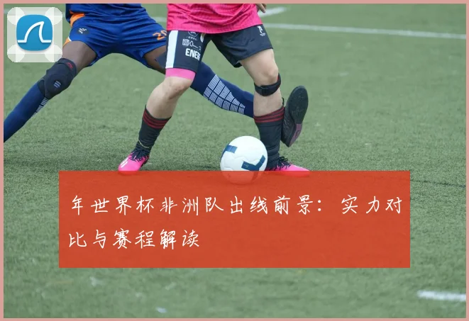 年世界杯非洲队出线前景:实力对比与赛程解读