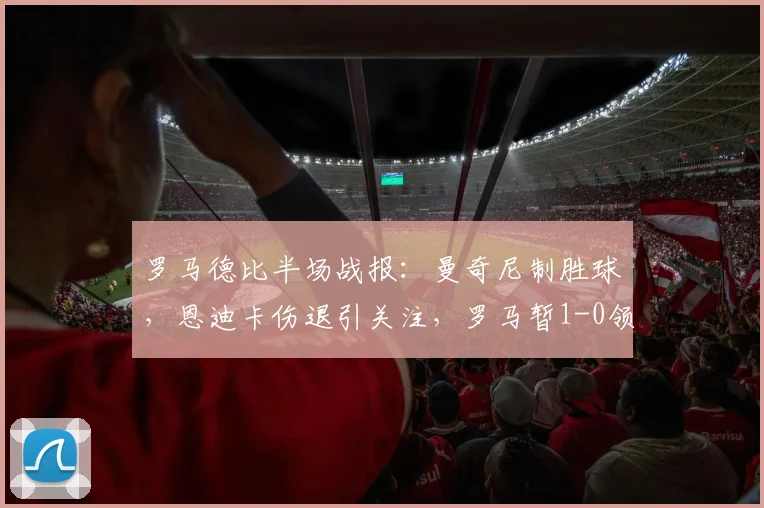 罗马德比半场战报:曼奇尼制胜球,恩迪卡伤退引关注,罗马暂1-0领先拉齐奥