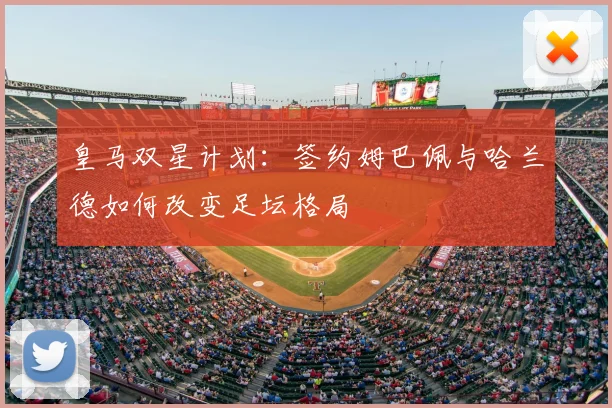 皇马双星计划:签约姆巴佩与哈兰德如何改变足坛格局