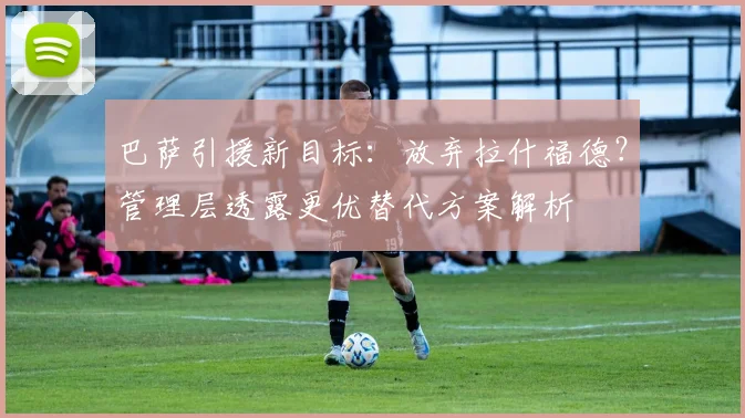 巴萨引援新目标:放弃拉什福德?管理层透露更优替代方案解析