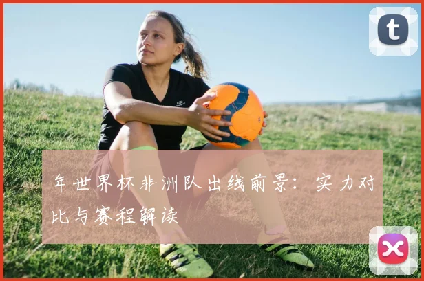 年世界杯非洲队出线前景：实力对比与赛程解读