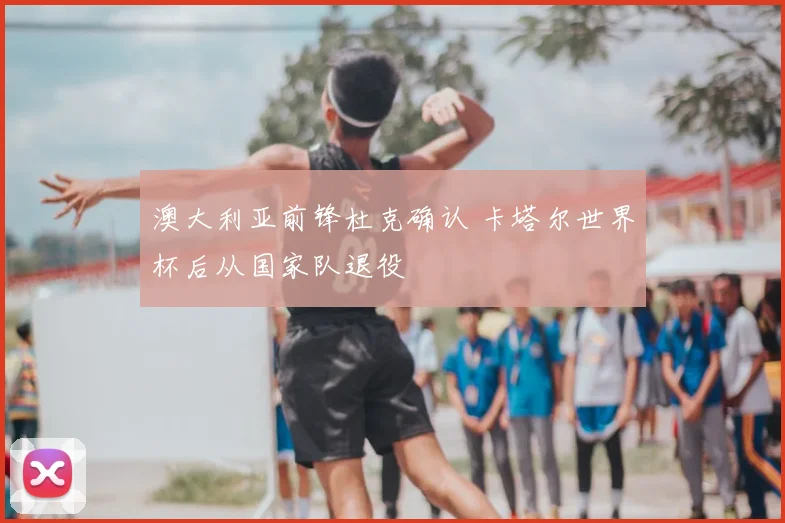澳大利亚前锋杜克确认 卡塔尔世界杯后从国家队退役