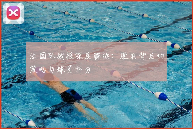 法国队战报深度解读：胜利背后的策略与球员评分