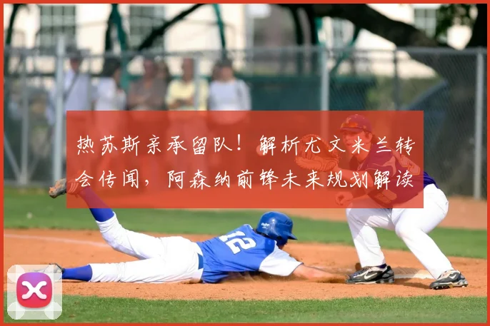 热苏斯亲承留队！解析尤文米兰转会传闻，阿森纳前锋未来规划解读