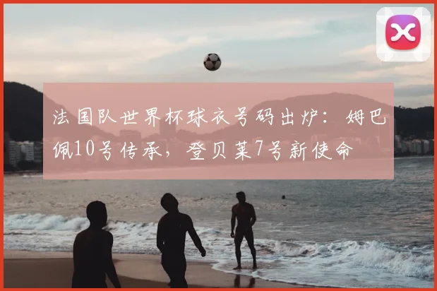 法国队世界杯球衣号码出炉：姆巴佩10号传承，登贝莱7号新使命